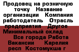 Продовец на розничную точку › Название организации ­ Компания-работодатель › Отрасль предприятия ­ Другое › Минимальный оклад ­ 8 000 - Все города Работа » Вакансии   . Карелия респ.,Костомукша г.
